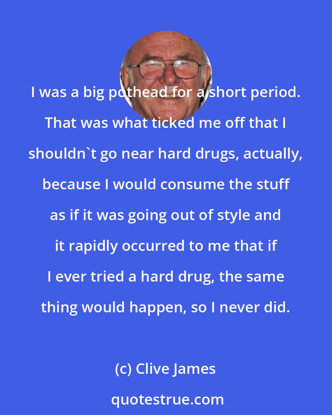 Clive James: I was a big pothead for a short period. That was what ticked me off that I shouldn't go near hard drugs, actually, because I would consume the stuff as if it was going out of style and it rapidly occurred to me that if I ever tried a hard drug, the same thing would happen, so I never did.