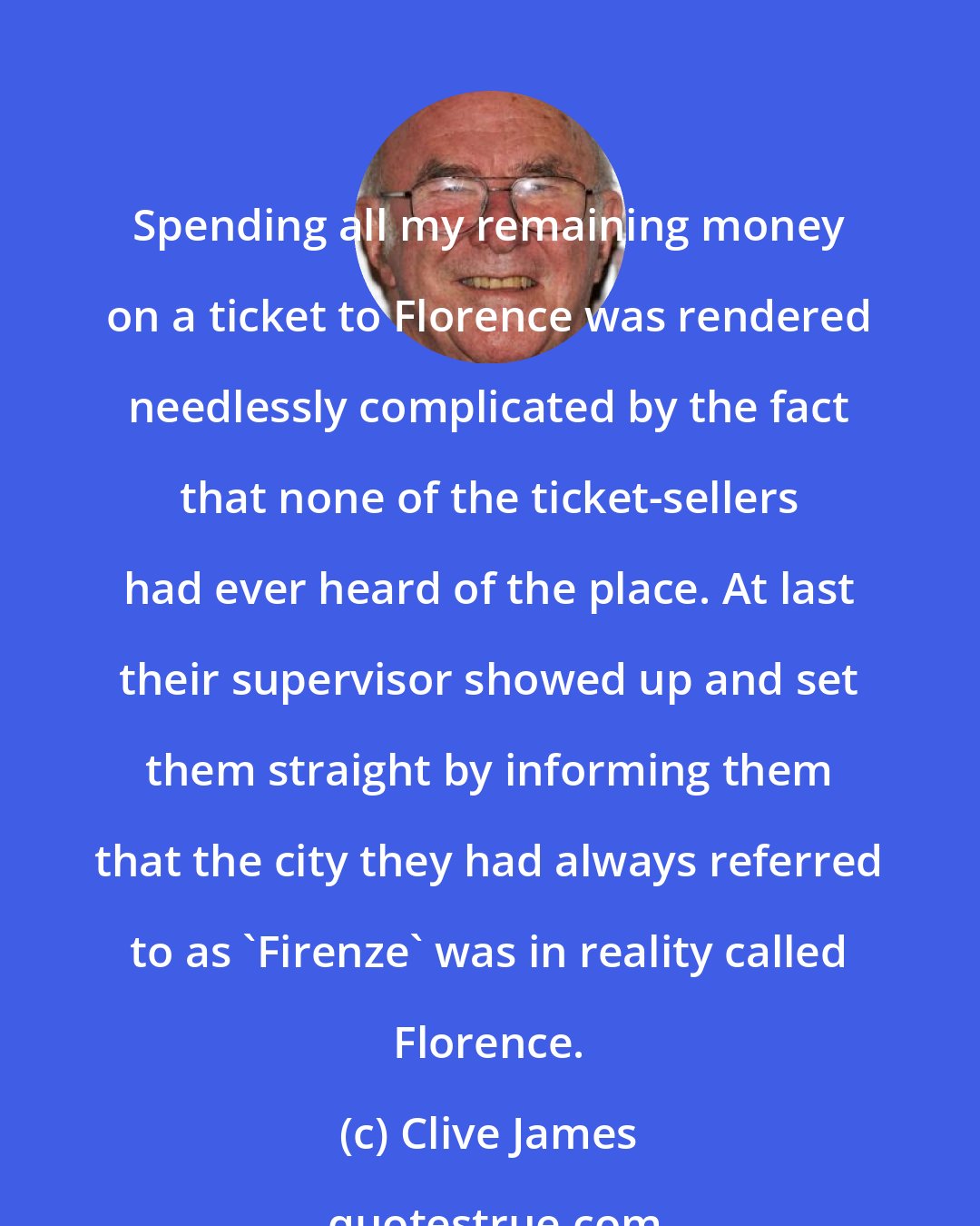 Clive James: Spending all my remaining money on a ticket to Florence was rendered needlessly complicated by the fact that none of the ticket-sellers had ever heard of the place. At last their supervisor showed up and set them straight by informing them that the city they had always referred to as 'Firenze' was in reality called Florence.