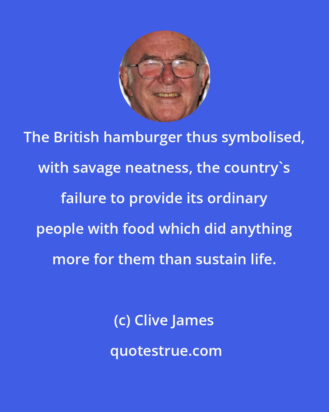 Clive James: The British hamburger thus symbolised, with savage neatness, the country's failure to provide its ordinary people with food which did anything more for them than sustain life.