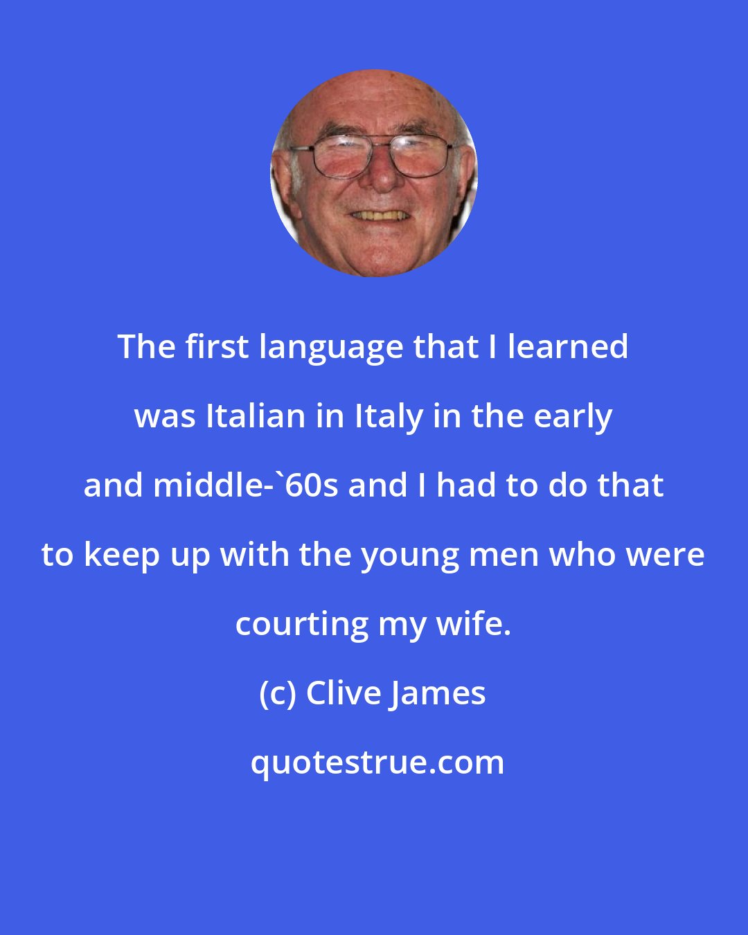 Clive James: The first language that I learned was Italian in Italy in the early and middle-'60s and I had to do that to keep up with the young men who were courting my wife.