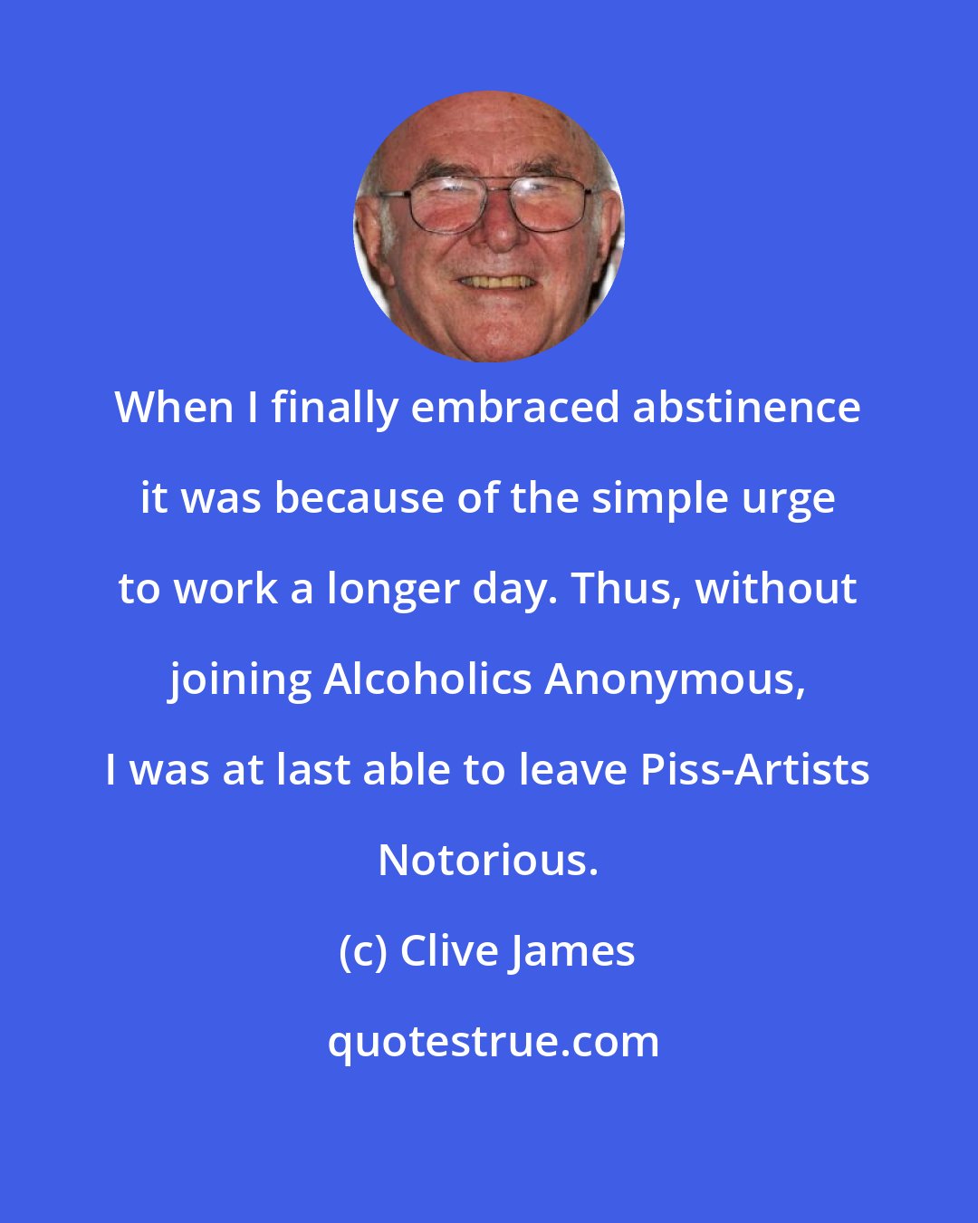 Clive James: When I finally embraced abstinence it was because of the simple urge to work a longer day. Thus, without joining Alcoholics Anonymous, I was at last able to leave Piss-Artists Notorious.