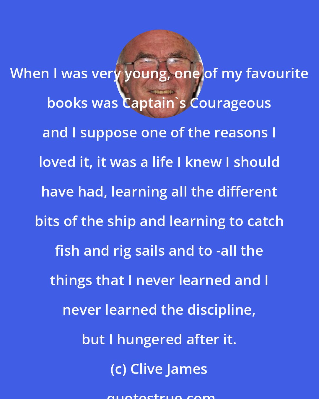 Clive James: When I was very young, one of my favourite books was Captain's Courageous and I suppose one of the reasons I loved it, it was a life I knew I should have had, learning all the different bits of the ship and learning to catch fish and rig sails and to -all the things that I never learned and I never learned the discipline, but I hungered after it.