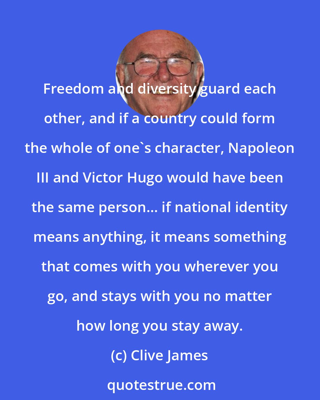 Clive James: Freedom and diversity guard each other, and if a country could form the whole of one's character, Napoleon III and Victor Hugo would have been the same person... if national identity means anything, it means something that comes with you wherever you go, and stays with you no matter how long you stay away.