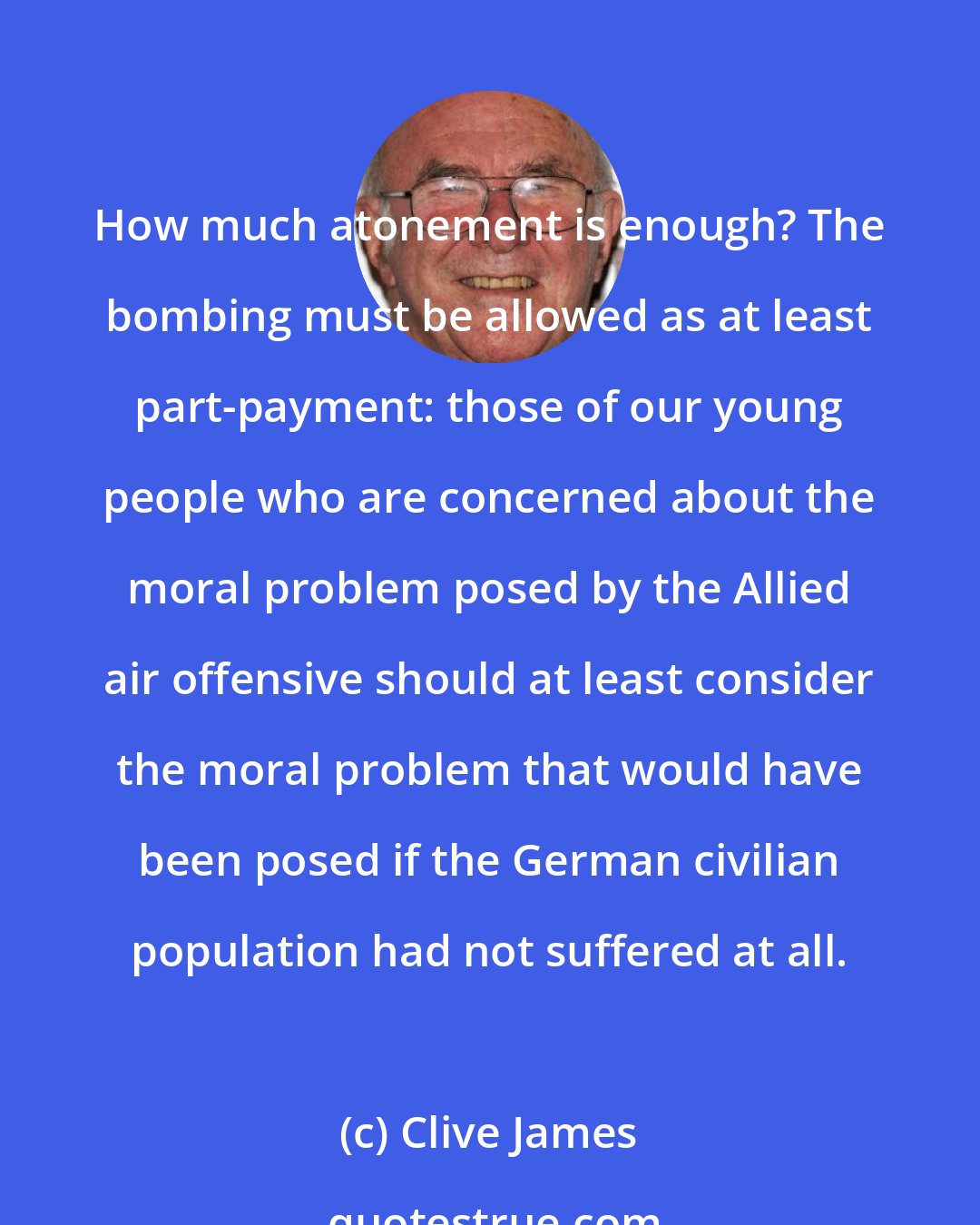 Clive James: How much atonement is enough? The bombing must be allowed as at least part-payment: those of our young people who are concerned about the moral problem posed by the Allied air offensive should at least consider the moral problem that would have been posed if the German civilian population had not suffered at all.