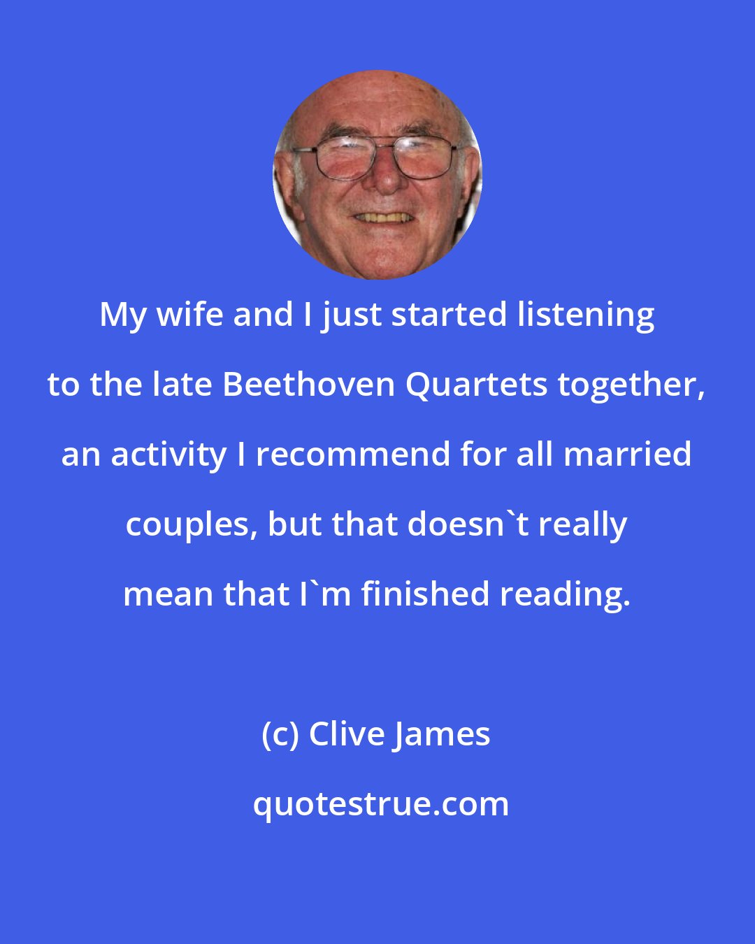 Clive James: My wife and I just started listening to the late Beethoven Quartets together, an activity I recommend for all married couples, but that doesn't really mean that I'm finished reading.