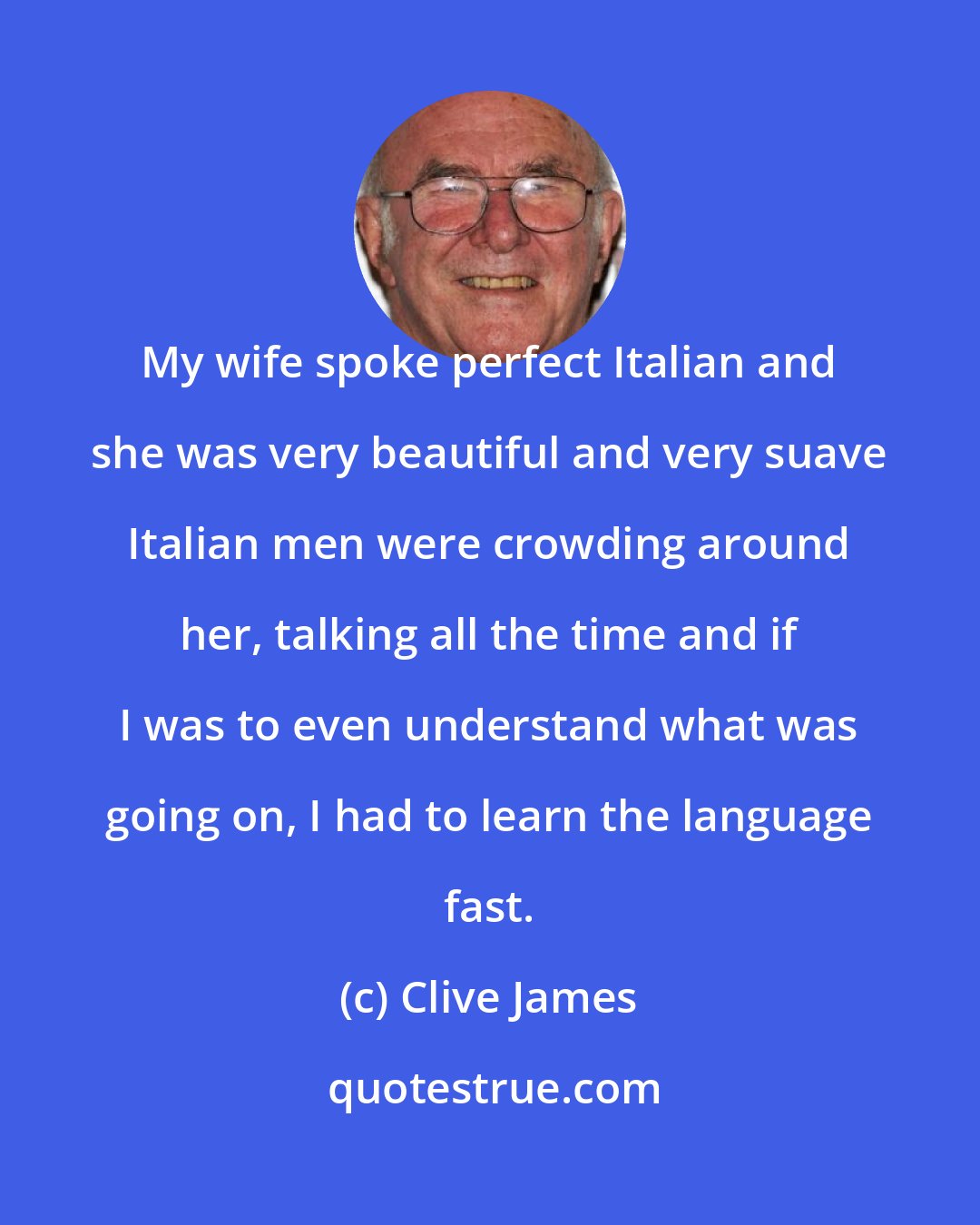 Clive James: My wife spoke perfect Italian and she was very beautiful and very suave Italian men were crowding around her, talking all the time and if I was to even understand what was going on, I had to learn the language fast.