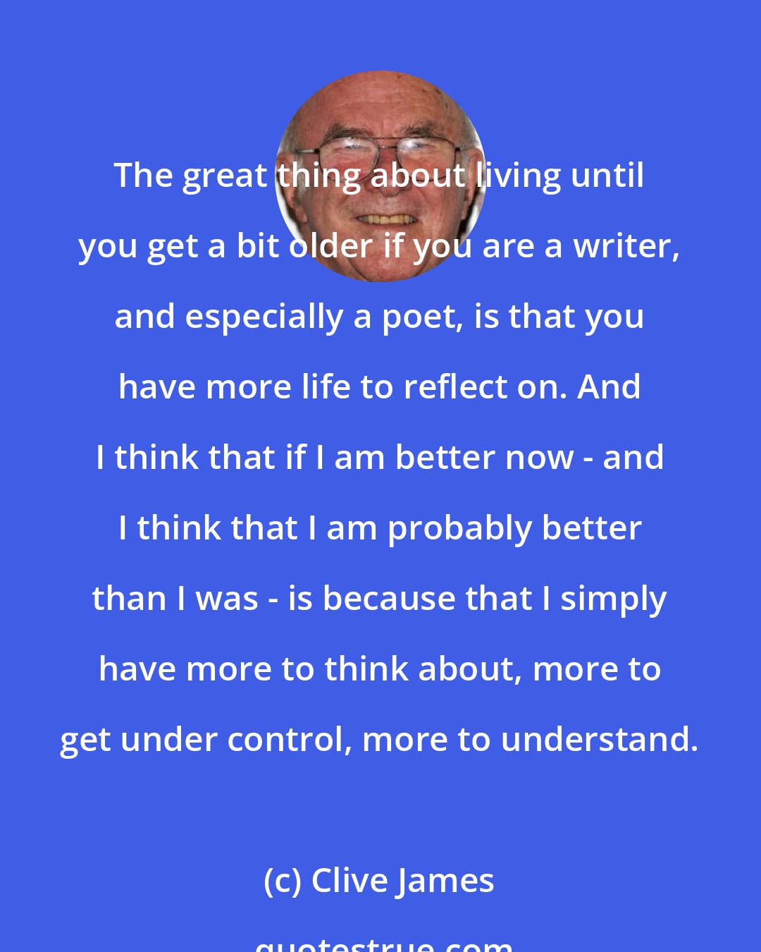 Clive James: The great thing about living until you get a bit older if you are a writer, and especially a poet, is that you have more life to reflect on. And I think that if I am better now - and I think that I am probably better than I was - is because that I simply have more to think about, more to get under control, more to understand.