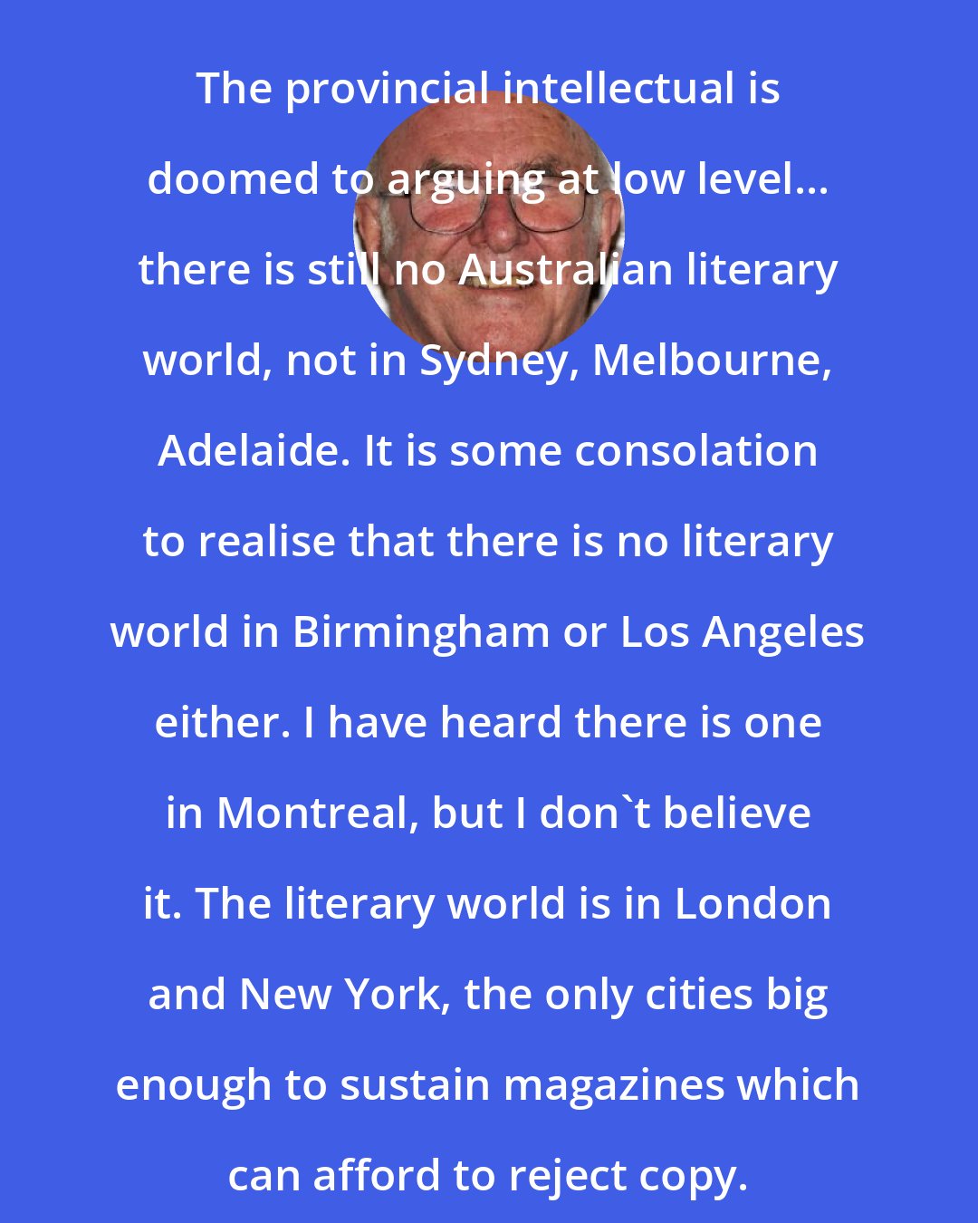 Clive James: The provincial intellectual is doomed to arguing at low level... there is still no Australian literary world, not in Sydney, Melbourne, Adelaide. It is some consolation to realise that there is no literary world in Birmingham or Los Angeles either. I have heard there is one in Montreal, but I don't believe it. The literary world is in London and New York, the only cities big enough to sustain magazines which can afford to reject copy.