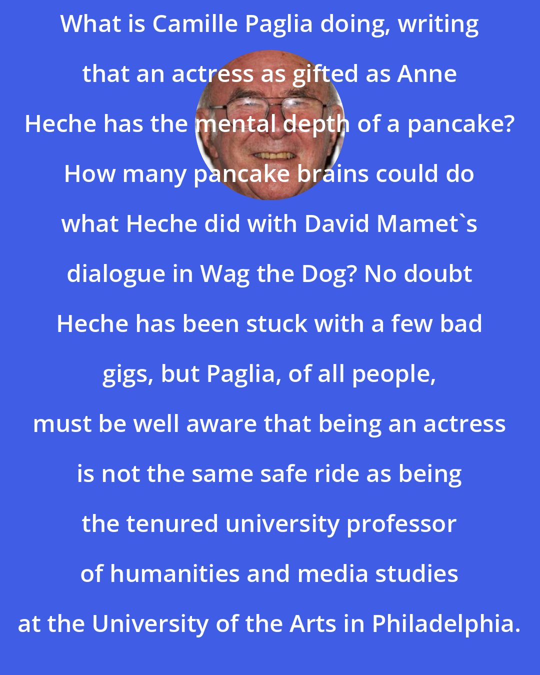 Clive James: What is Camille Paglia doing, writing that an actress as gifted as Anne Heche has the mental depth of a pancake? How many pancake brains could do what Heche did with David Mamet's dialogue in Wag the Dog? No doubt Heche has been stuck with a few bad gigs, but Paglia, of all people, must be well aware that being an actress is not the same safe ride as being the tenured university professor of humanities and media studies at the University of the Arts in Philadelphia.