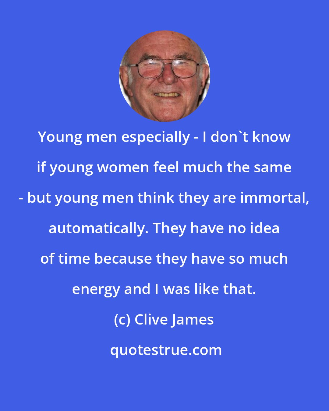 Clive James: Young men especially - I don't know if young women feel much the same - but young men think they are immortal, automatically. They have no idea of time because they have so much energy and I was like that.