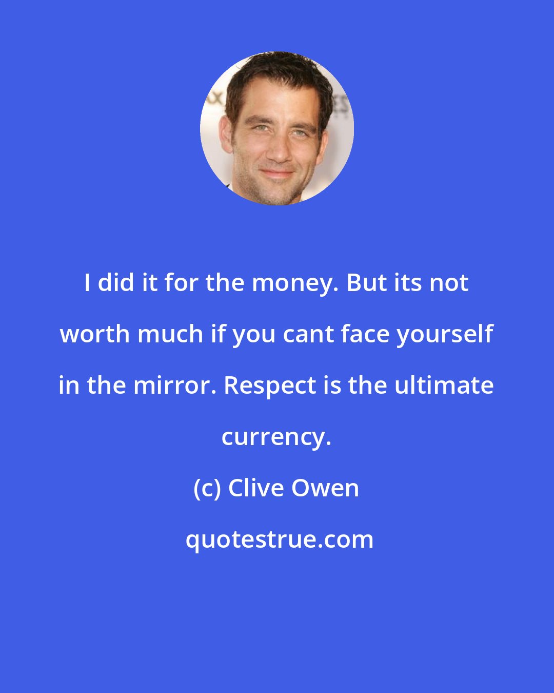 Clive Owen: I did it for the money. But its not worth much if you cant face yourself in the mirror. Respect is the ultimate currency.