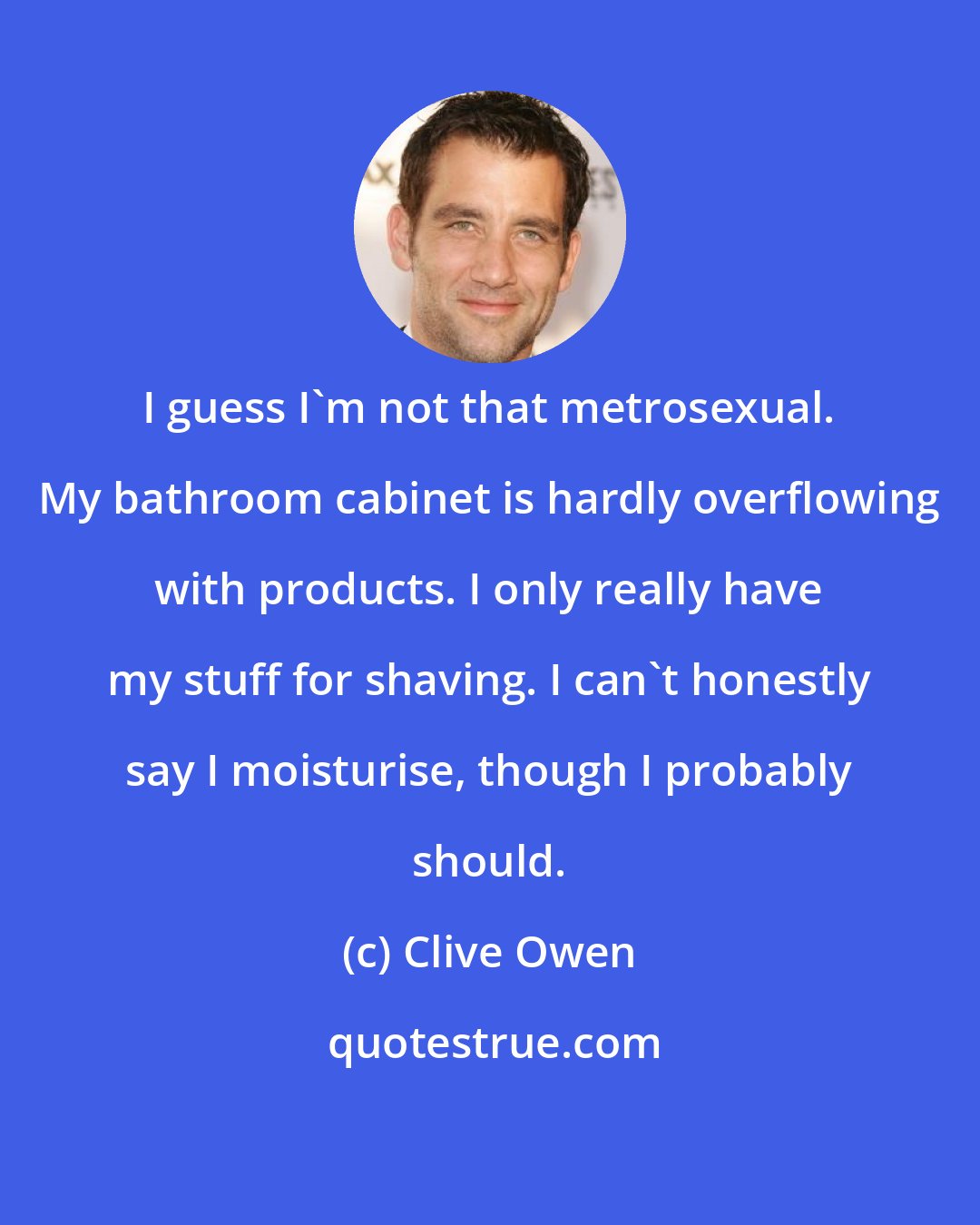 Clive Owen: I guess I'm not that metrosexual. My bathroom cabinet is hardly overflowing with products. I only really have my stuff for shaving. I can't honestly say I moisturise, though I probably should.