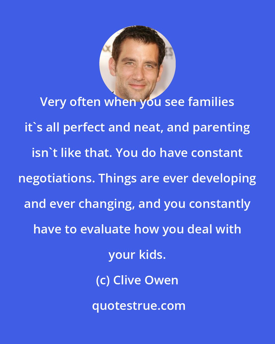 Clive Owen: Very often when you see families it's all perfect and neat, and parenting isn't like that. You do have constant negotiations. Things are ever developing and ever changing, and you constantly have to evaluate how you deal with your kids.