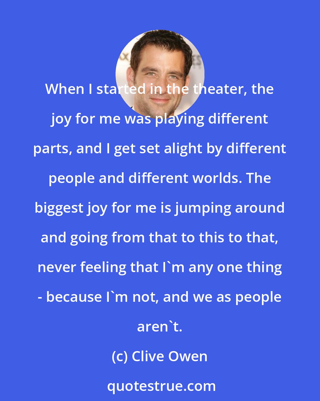 Clive Owen: When I started in the theater, the joy for me was playing different parts, and I get set alight by different people and different worlds. The biggest joy for me is jumping around and going from that to this to that, never feeling that I'm any one thing - because I'm not, and we as people aren't.