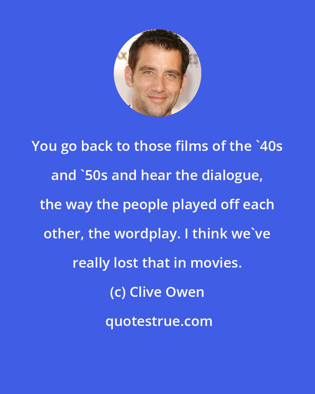 Clive Owen: You go back to those films of the '40s and '50s and hear the dialogue, the way the people played off each other, the wordplay. I think we've really lost that in movies.