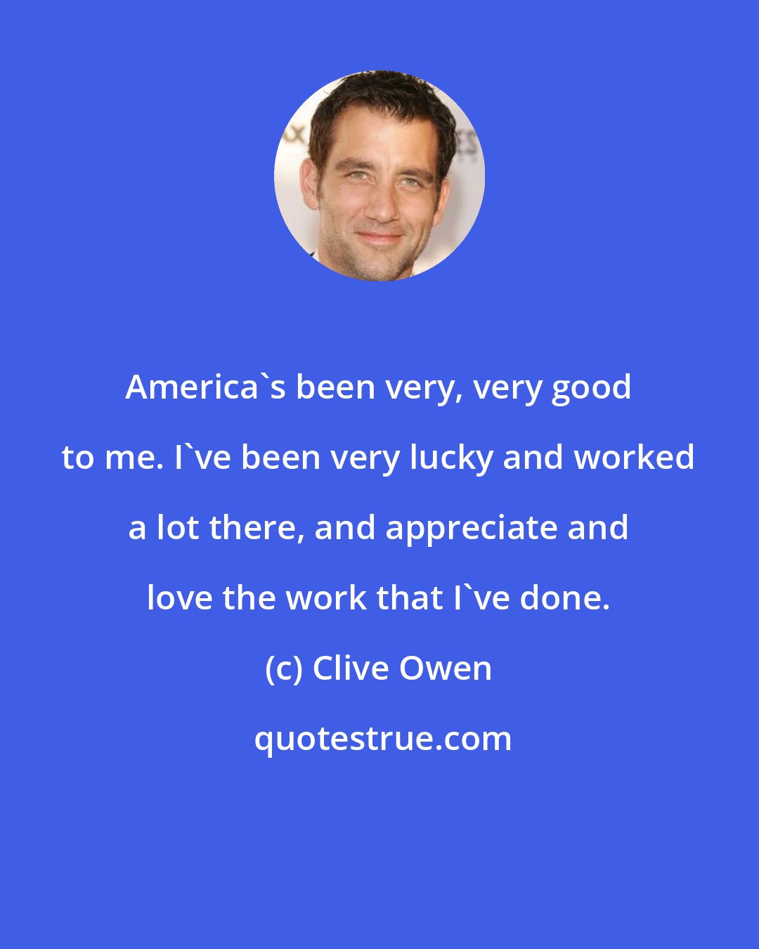 Clive Owen: America's been very, very good to me. I've been very lucky and worked a lot there, and appreciate and love the work that I've done.