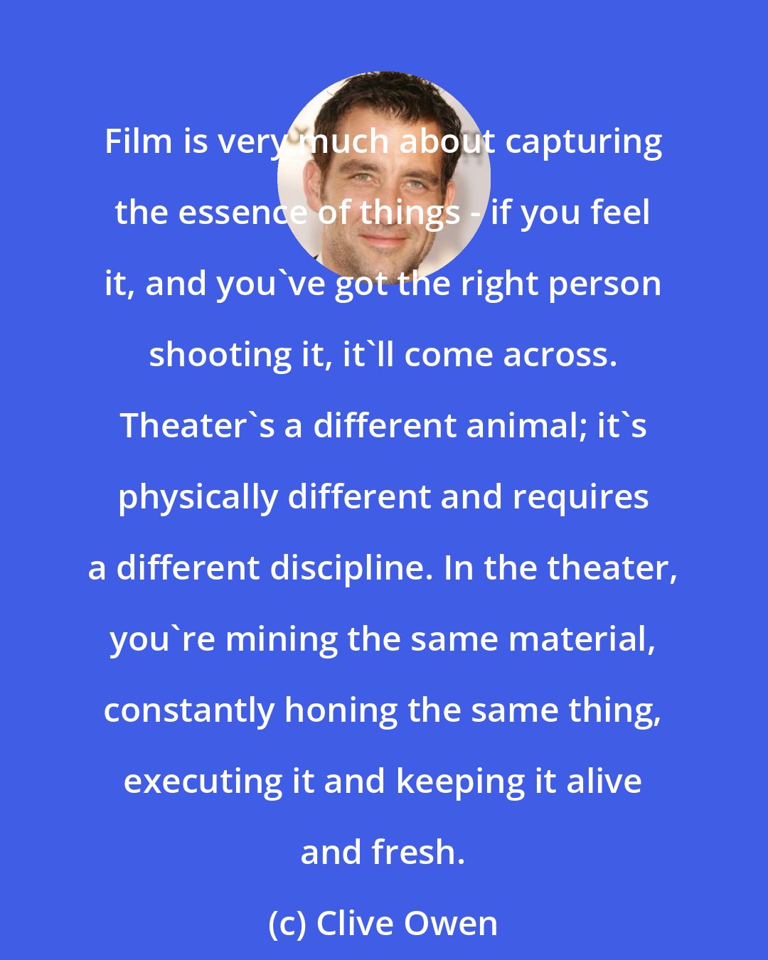 Clive Owen: Film is very much about capturing the essence of things - if you feel it, and you've got the right person shooting it, it'll come across. Theater's a different animal; it's physically different and requires a different discipline. In the theater, you're mining the same material, constantly honing the same thing, executing it and keeping it alive and fresh.