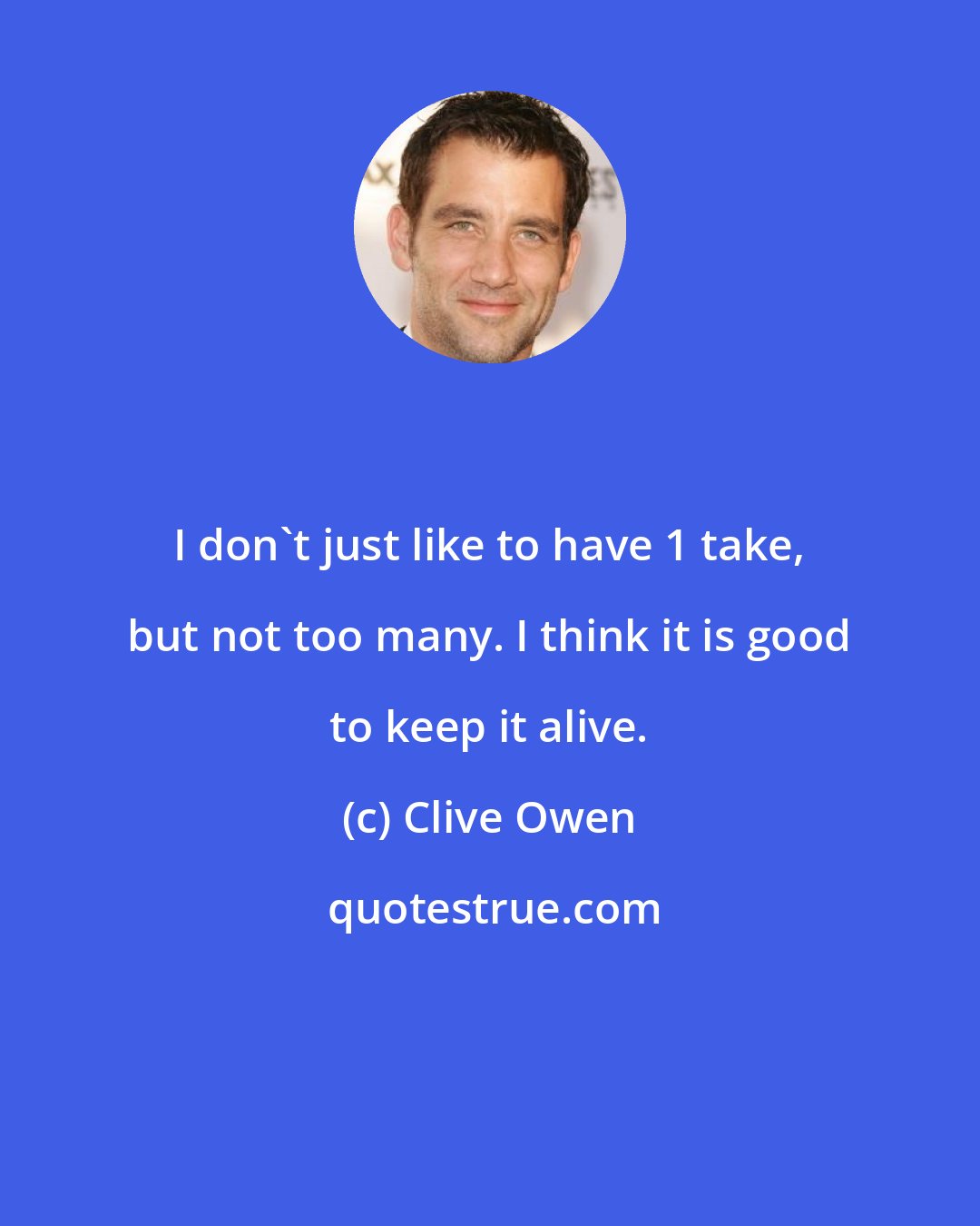 Clive Owen: I don't just like to have 1 take, but not too many. I think it is good to keep it alive.