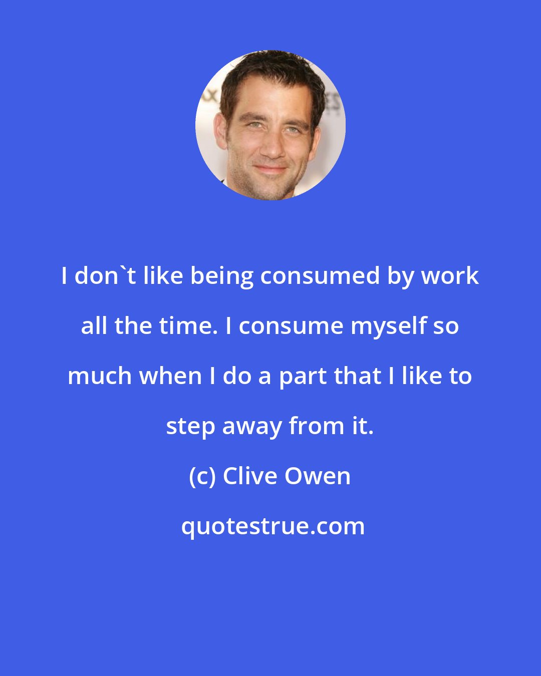 Clive Owen: I don't like being consumed by work all the time. I consume myself so much when I do a part that I like to step away from it.