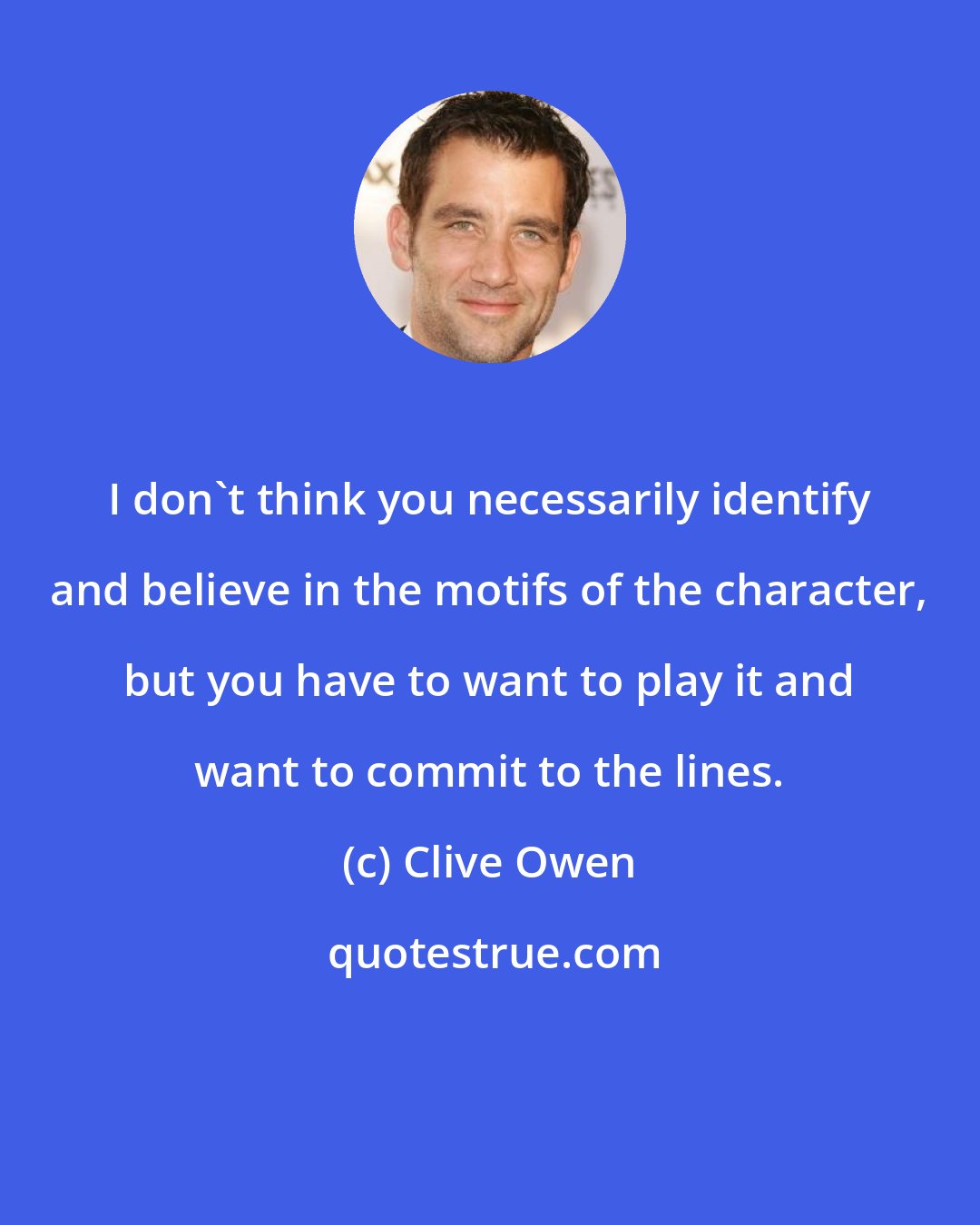 Clive Owen: I don't think you necessarily identify and believe in the motifs of the character, but you have to want to play it and want to commit to the lines.