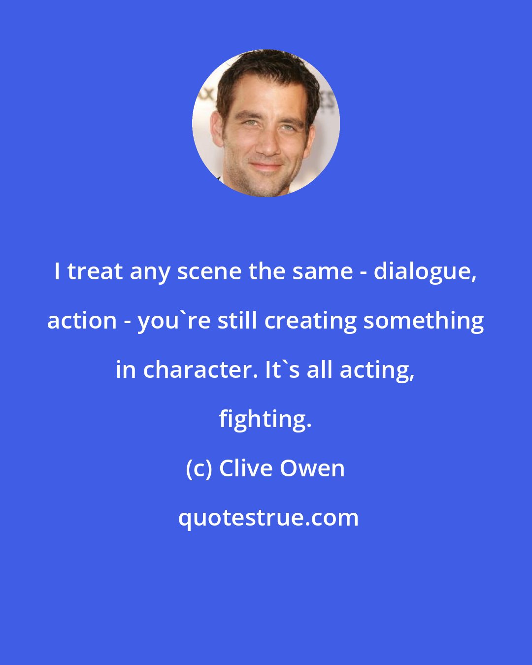 Clive Owen: I treat any scene the same - dialogue, action - you're still creating something in character. It's all acting, fighting.