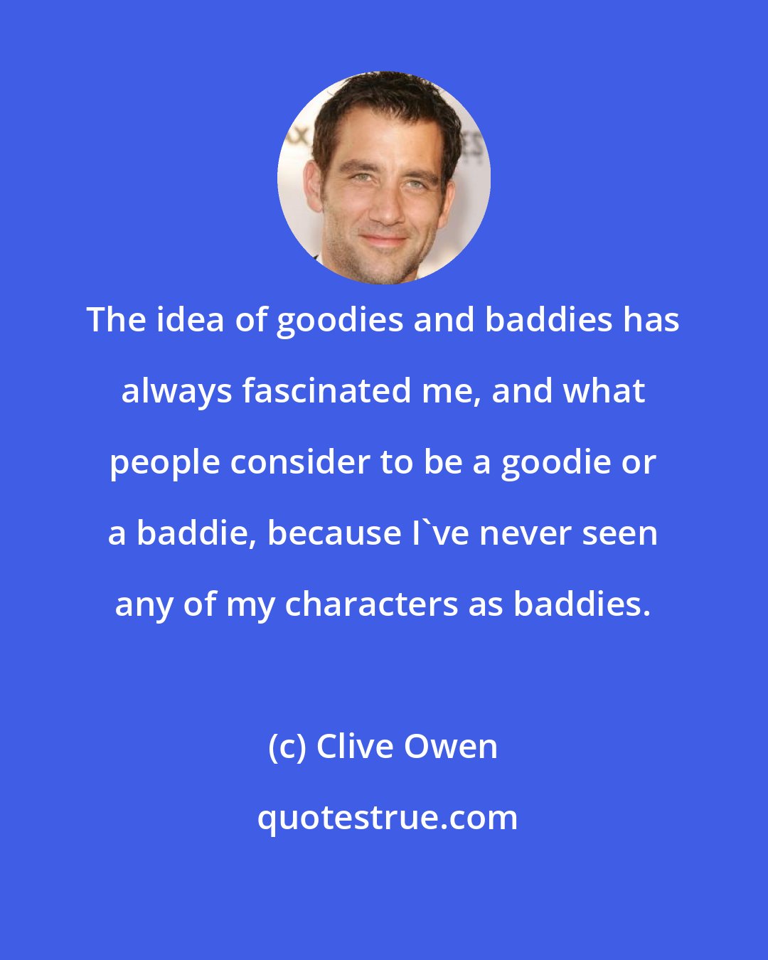 Clive Owen: The idea of goodies and baddies has always fascinated me, and what people consider to be a goodie or a baddie, because I've never seen any of my characters as baddies.