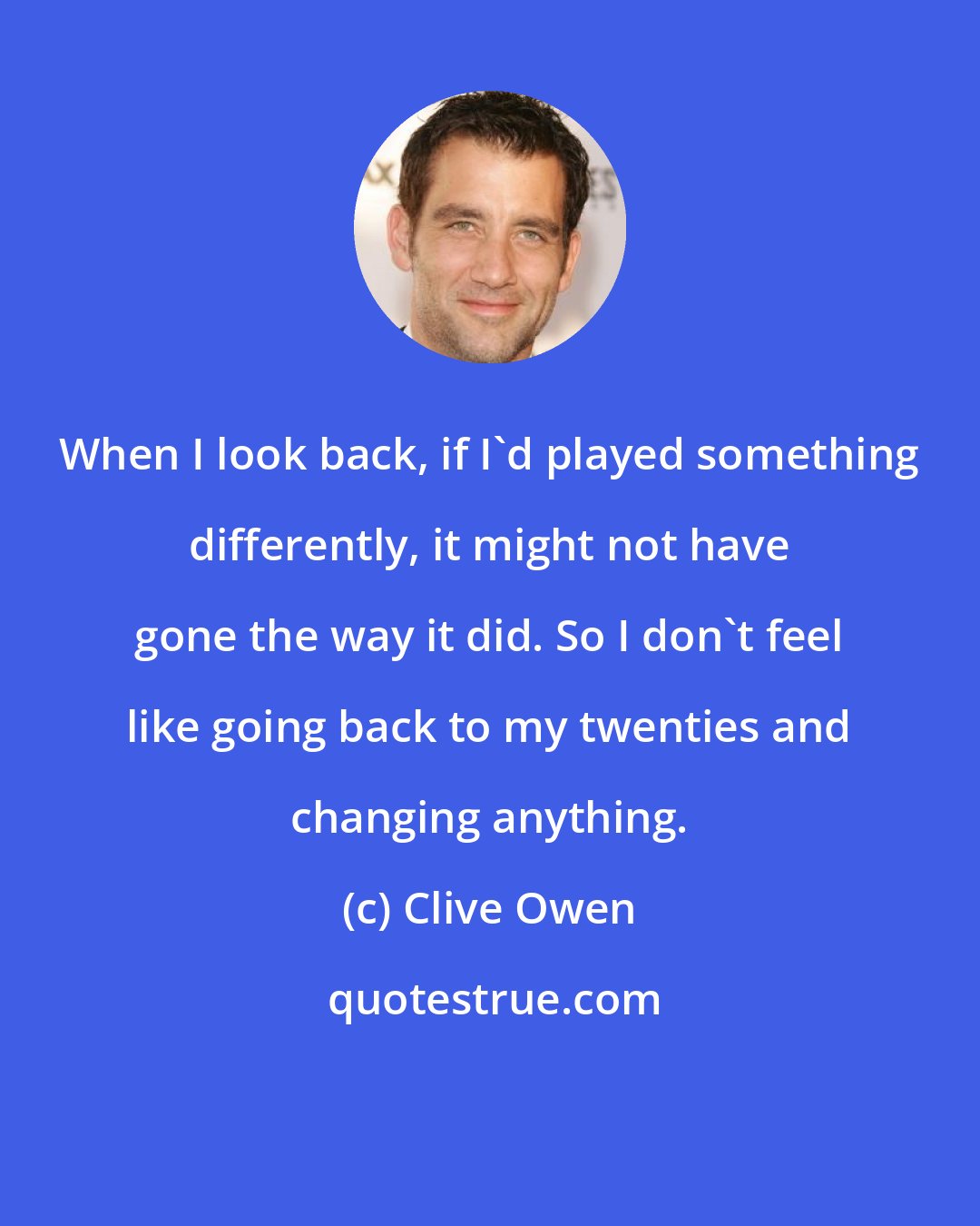 Clive Owen: When I look back, if I'd played something differently, it might not have gone the way it did. So I don't feel like going back to my twenties and changing anything.