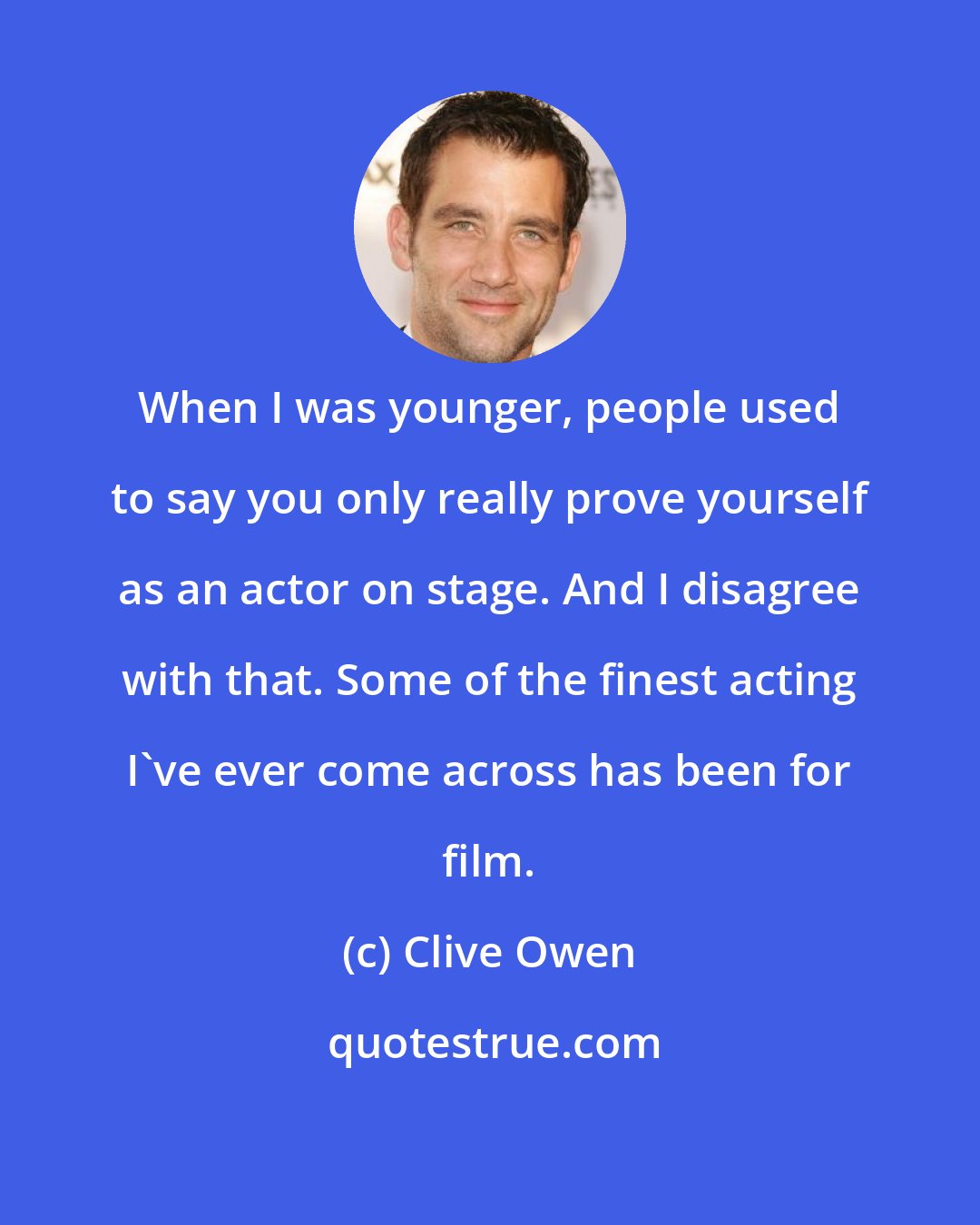 Clive Owen: When I was younger, people used to say you only really prove yourself as an actor on stage. And I disagree with that. Some of the finest acting I've ever come across has been for film.