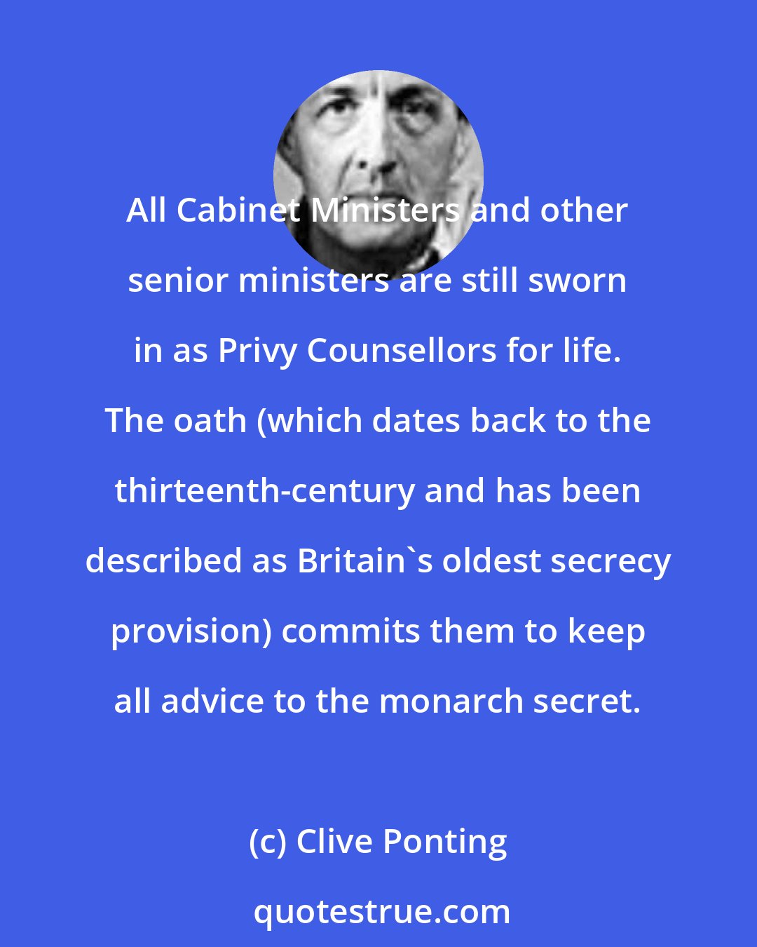 Clive Ponting: All Cabinet Ministers and other senior ministers are still sworn in as Privy Counsellors for life. The oath (which dates back to the thirteenth-century and has been described as Britain's oldest secrecy provision) commits them to keep all advice to the monarch secret.