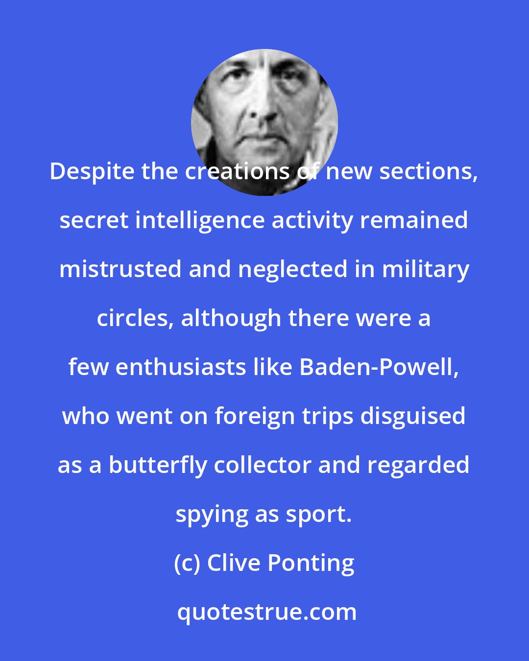 Clive Ponting: Despite the creations of new sections, secret intelligence activity remained mistrusted and neglected in military circles, although there were a few enthusiasts like Baden-Powell, who went on foreign trips disguised as a butterfly collector and regarded spying as sport.