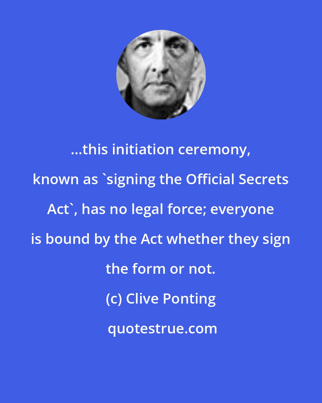 Clive Ponting: ...this initiation ceremony, known as 'signing the Official Secrets Act', has no legal force; everyone is bound by the Act whether they sign the form or not.