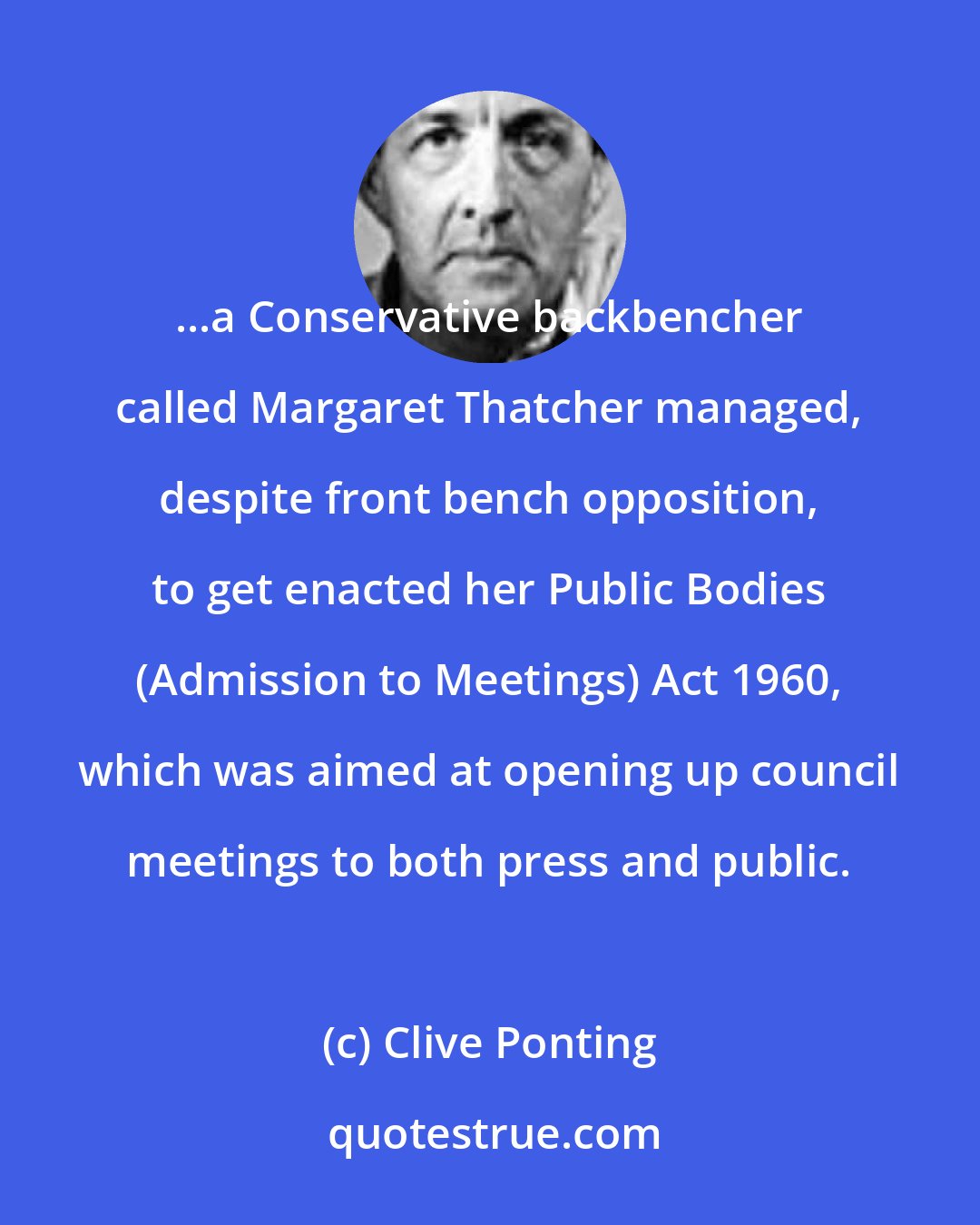 Clive Ponting: ...a Conservative backbencher called Margaret Thatcher managed, despite front bench opposition, to get enacted her Public Bodies (Admission to Meetings) Act 1960, which was aimed at opening up council meetings to both press and public.