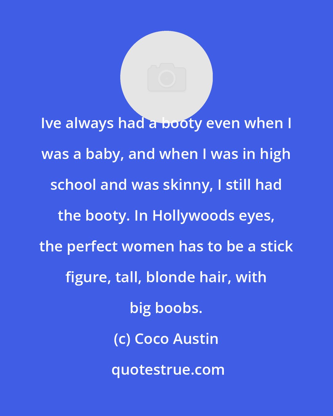 Coco Austin: Ive always had a booty even when I was a baby, and when I was in high school and was skinny, I still had the booty. In Hollywoods eyes, the perfect women has to be a stick figure, tall, blonde hair, with big boobs.