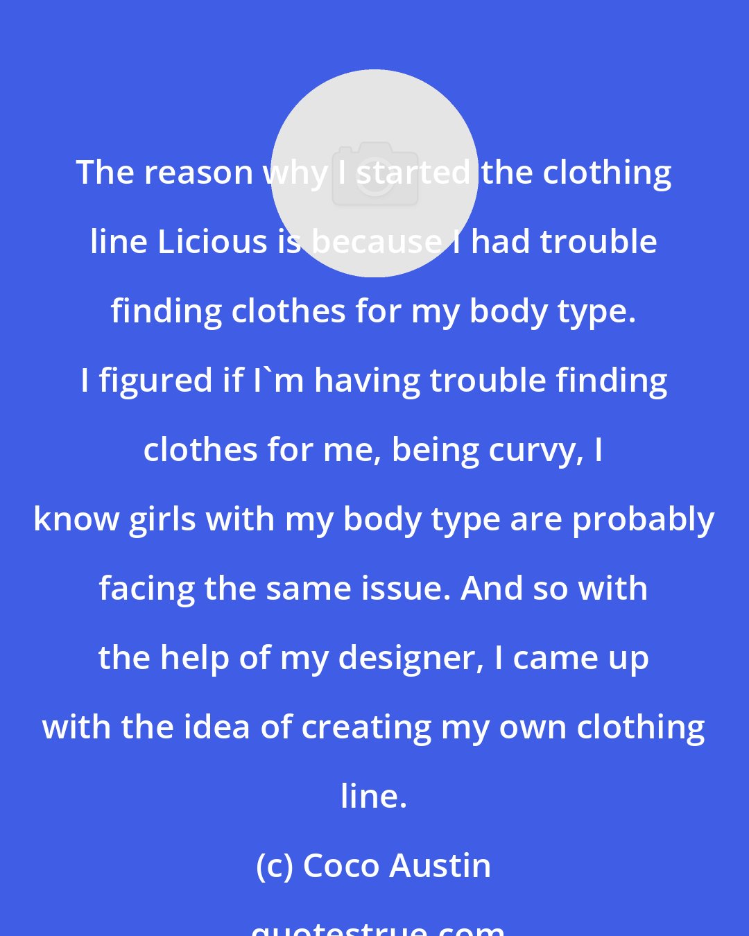 Coco Austin: The reason why I started the clothing line Licious is because I had trouble finding clothes for my body type. I figured if I'm having trouble finding clothes for me, being curvy, I know girls with my body type are probably facing the same issue. And so with the help of my designer, I came up with the idea of creating my own clothing line.