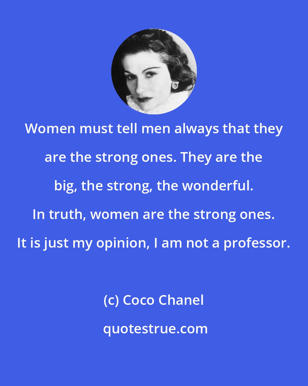 Coco Chanel: Women must tell men always that they are the strong ones. They are the big, the strong, the wonderful. In truth, women are the strong ones. It is just my opinion, I am not a professor.