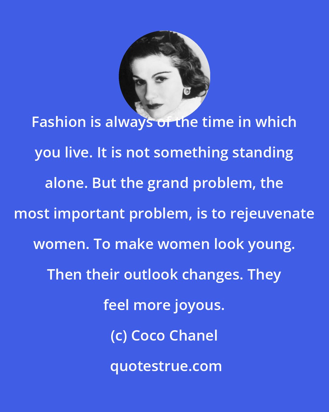 Coco Chanel: Fashion is always of the time in which you live. It is not something standing alone. But the grand problem, the most important problem, is to rejeuvenate women. To make women look young. Then their outlook changes. They feel more joyous.