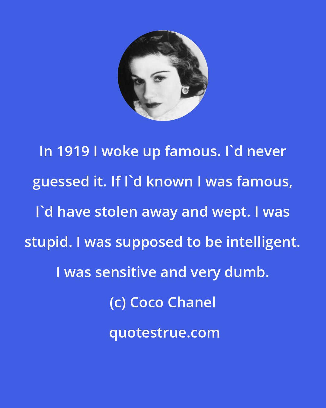 Coco Chanel: In 1919 I woke up famous. I'd never guessed it. If I'd known I was famous, I'd have stolen away and wept. I was stupid. I was supposed to be intelligent. I was sensitive and very dumb.