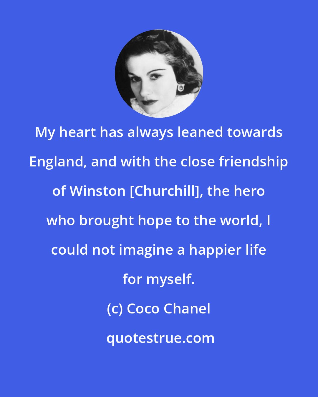 Coco Chanel: My heart has always leaned towards England, and with the close friendship of Winston [Churchill], the hero who brought hope to the world, I could not imagine a happier life for myself.