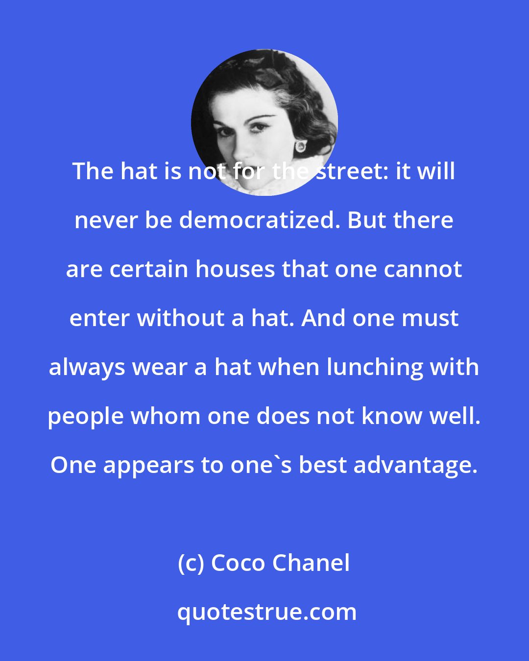 Coco Chanel: The hat is not for the street: it will never be democratized. But there are certain houses that one cannot enter without a hat. And one must always wear a hat when lunching with people whom one does not know well. One appears to one's best advantage.