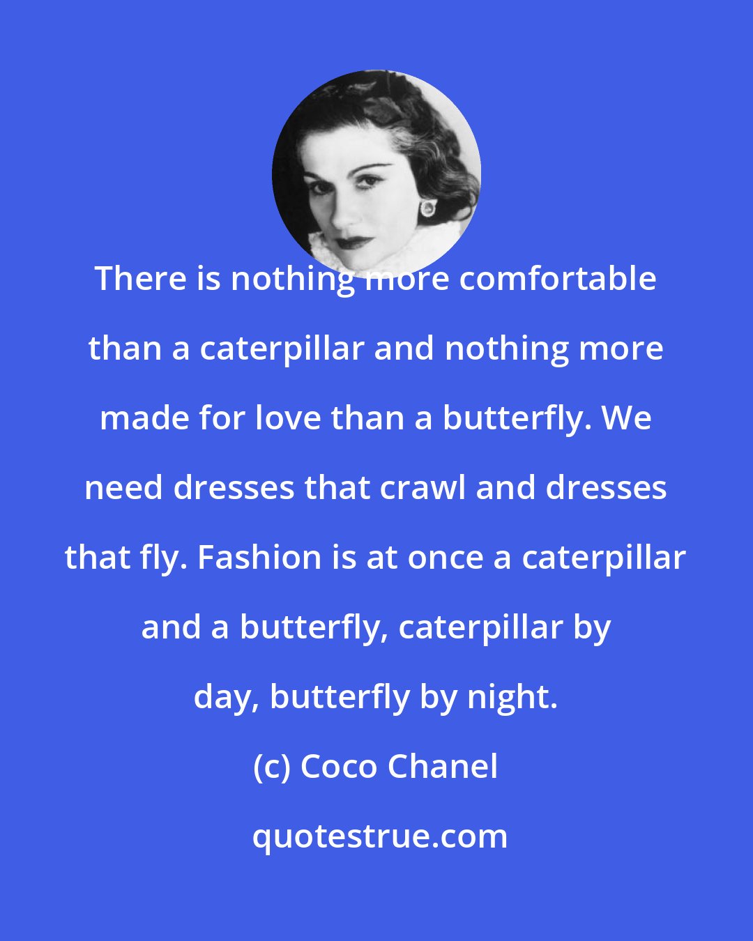 Coco Chanel: There is nothing more comfortable than a caterpillar and nothing more made for love than a butterfly. We need dresses that crawl and dresses that fly. Fashion is at once a caterpillar and a butterfly, caterpillar by day, butterfly by night.