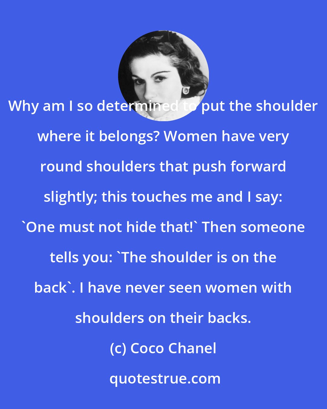 Coco Chanel: Why am I so determined to put the shoulder where it belongs? Women have very round shoulders that push forward slightly; this touches me and I say: 'One must not hide that!' Then someone tells you: 'The shoulder is on the back'. I have never seen women with shoulders on their backs.