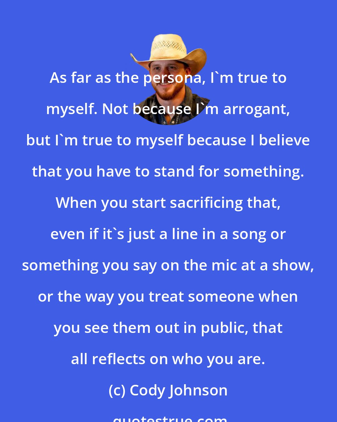 Cody Johnson: As far as the persona, I'm true to myself. Not because I'm arrogant, but I'm true to myself because I believe that you have to stand for something. When you start sacrificing that, even if it's just a line in a song or something you say on the mic at a show, or the way you treat someone when you see them out in public, that all reflects on who you are.