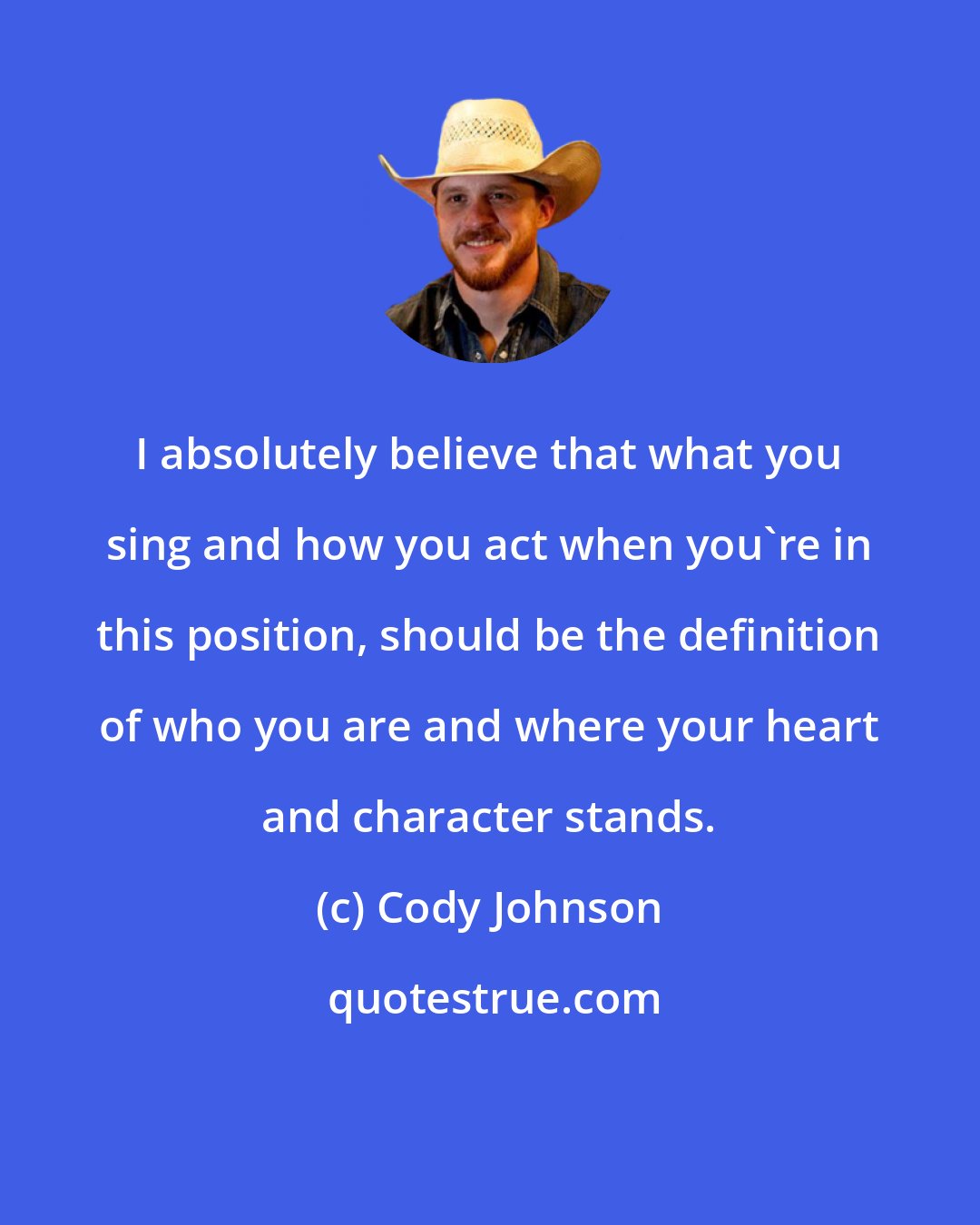 Cody Johnson: I absolutely believe that what you sing and how you act when you're in this position, should be the definition of who you are and where your heart and character stands.