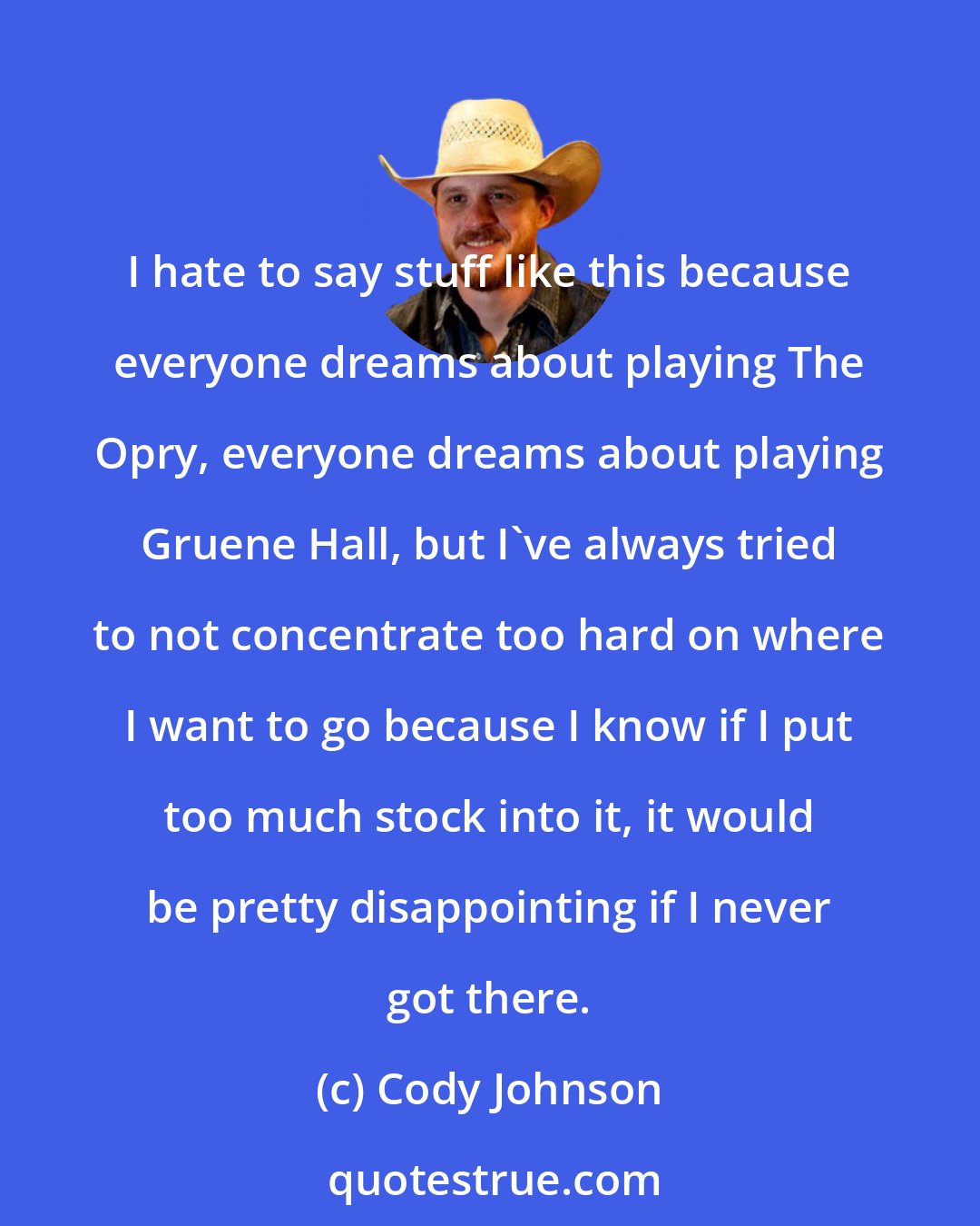 Cody Johnson: I hate to say stuff like this because everyone dreams about playing The Opry, everyone dreams about playing Gruene Hall, but I've always tried to not concentrate too hard on where I want to go because I know if I put too much stock into it, it would be pretty disappointing if I never got there.