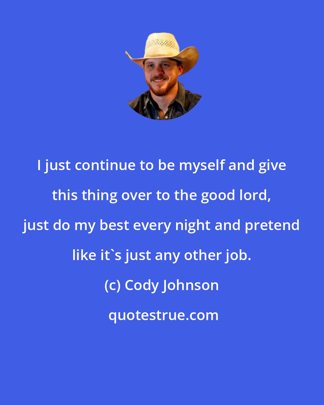 Cody Johnson: I just continue to be myself and give this thing over to the good lord, just do my best every night and pretend like it's just any other job.