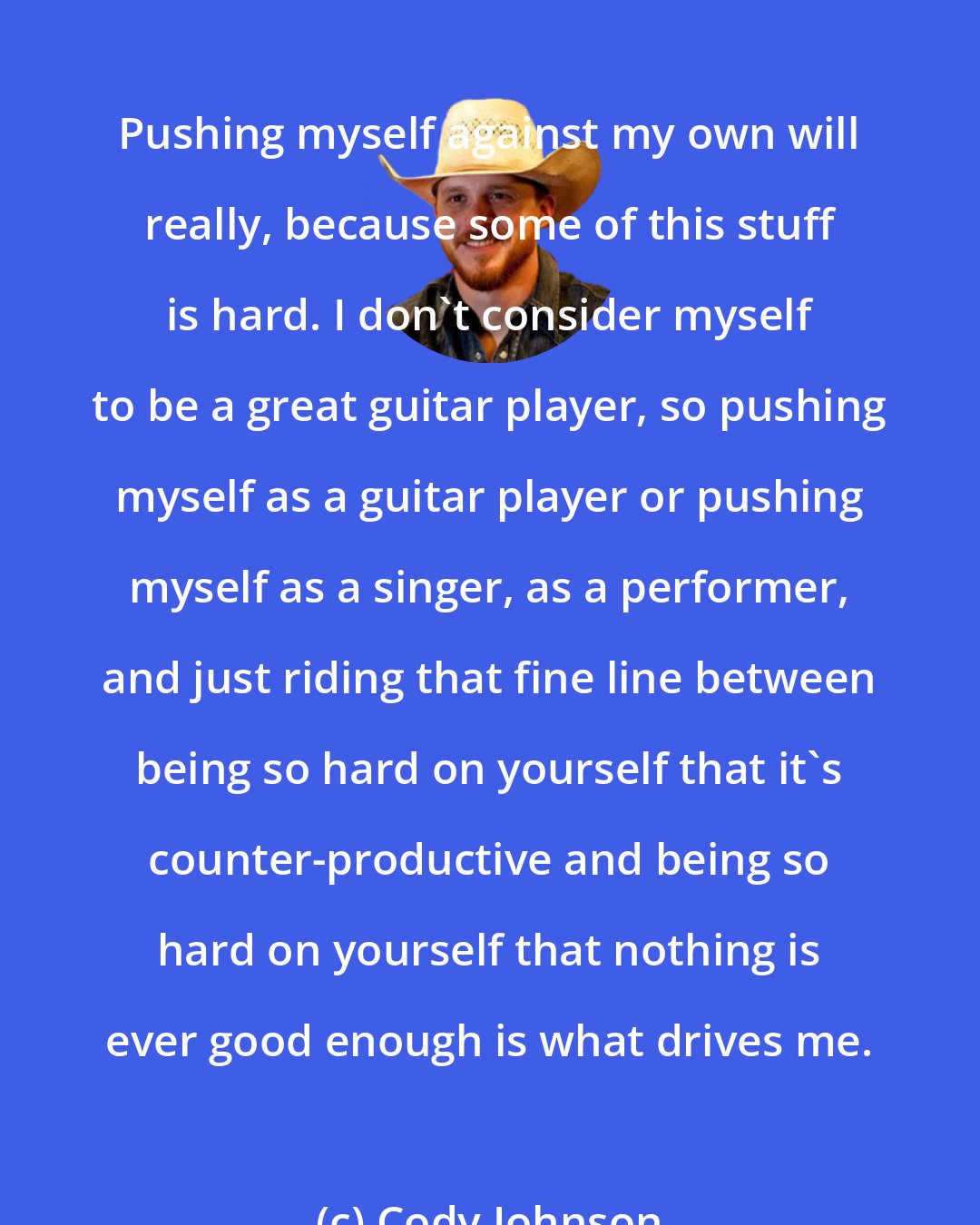 Cody Johnson: Pushing myself against my own will really, because some of this stuff is hard. I don't consider myself to be a great guitar player, so pushing myself as a guitar player or pushing myself as a singer, as a performer, and just riding that fine line between being so hard on yourself that it's counter-productive and being so hard on yourself that nothing is ever good enough is what drives me.