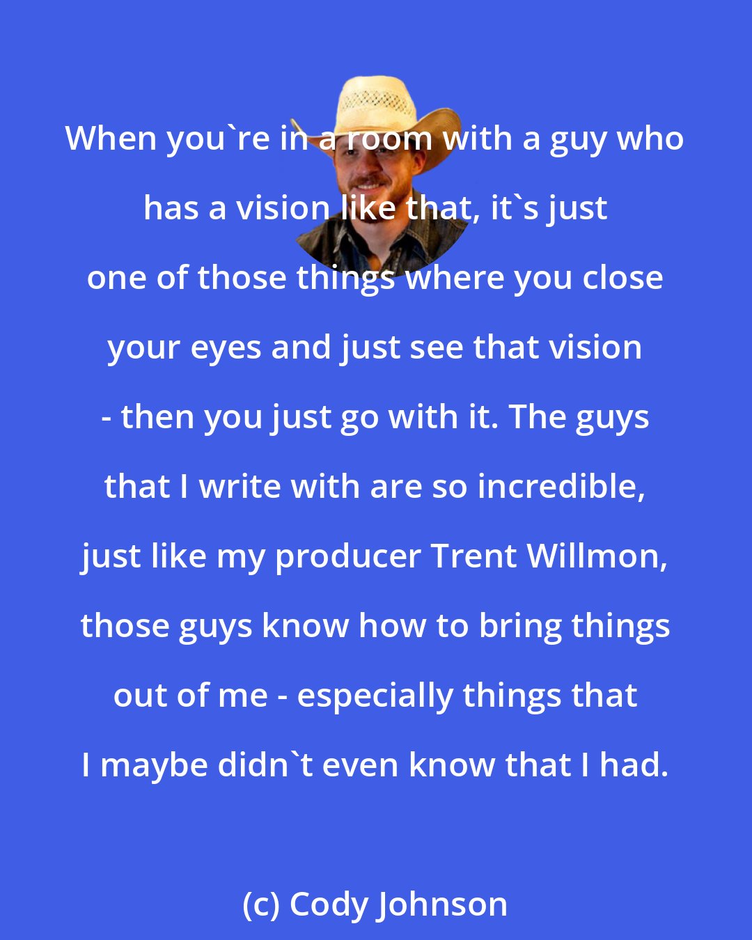 Cody Johnson: When you're in a room with a guy who has a vision like that, it's just one of those things where you close your eyes and just see that vision - then you just go with it. The guys that I write with are so incredible, just like my producer Trent Willmon, those guys know how to bring things out of me - especially things that I maybe didn't even know that I had.