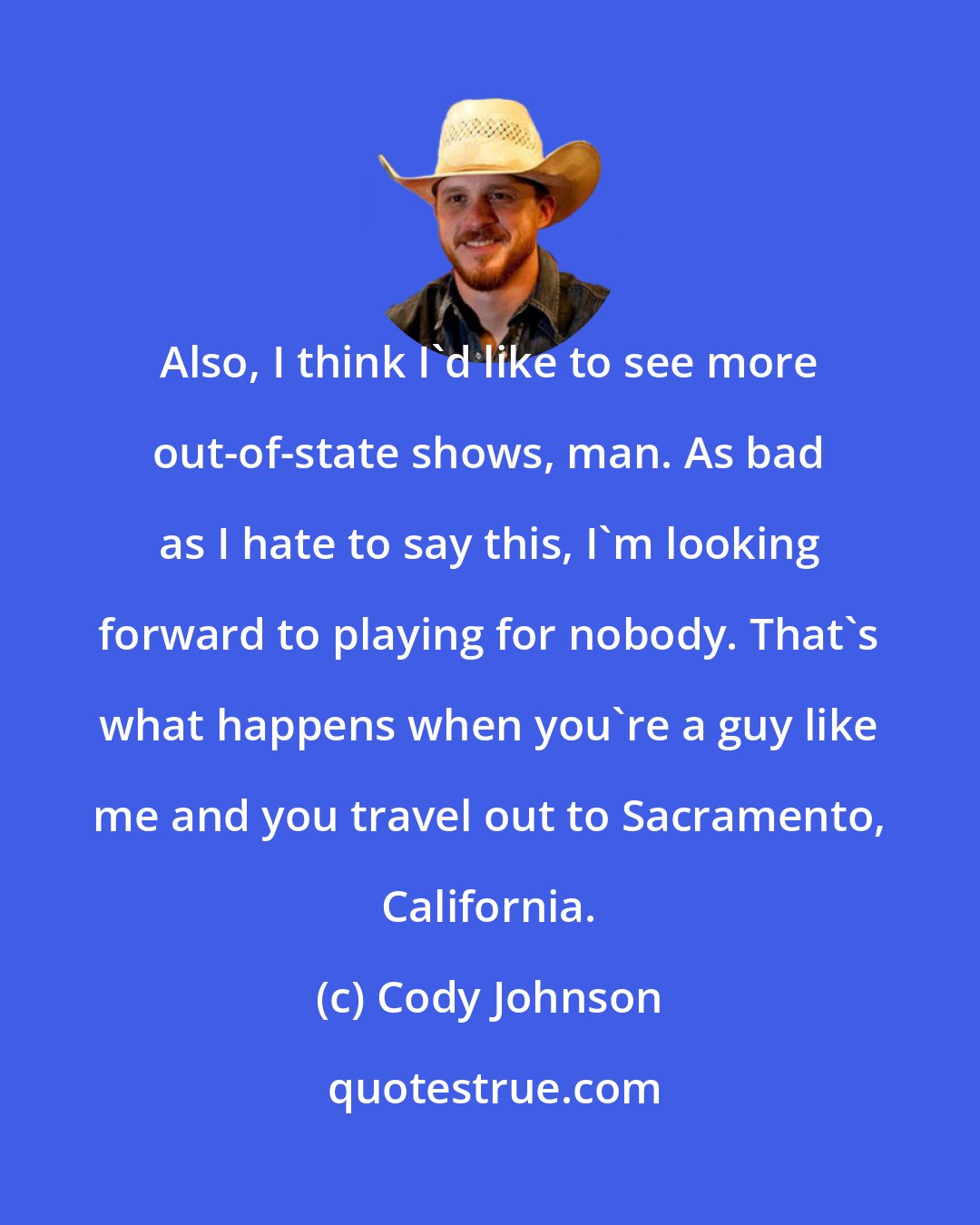 Cody Johnson: Also, I think I'd like to see more out-of-state shows, man. As bad as I hate to say this, I'm looking forward to playing for nobody. That's what happens when you're a guy like me and you travel out to Sacramento, California.