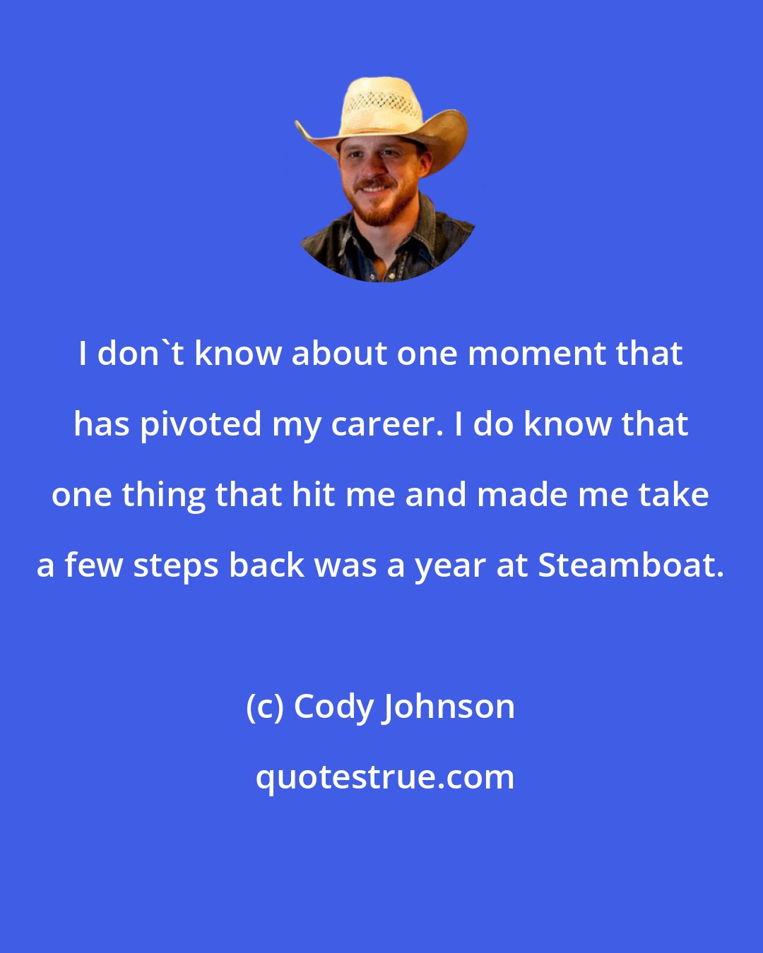 Cody Johnson: I don't know about one moment that has pivoted my career. I do know that one thing that hit me and made me take a few steps back was a year at Steamboat.