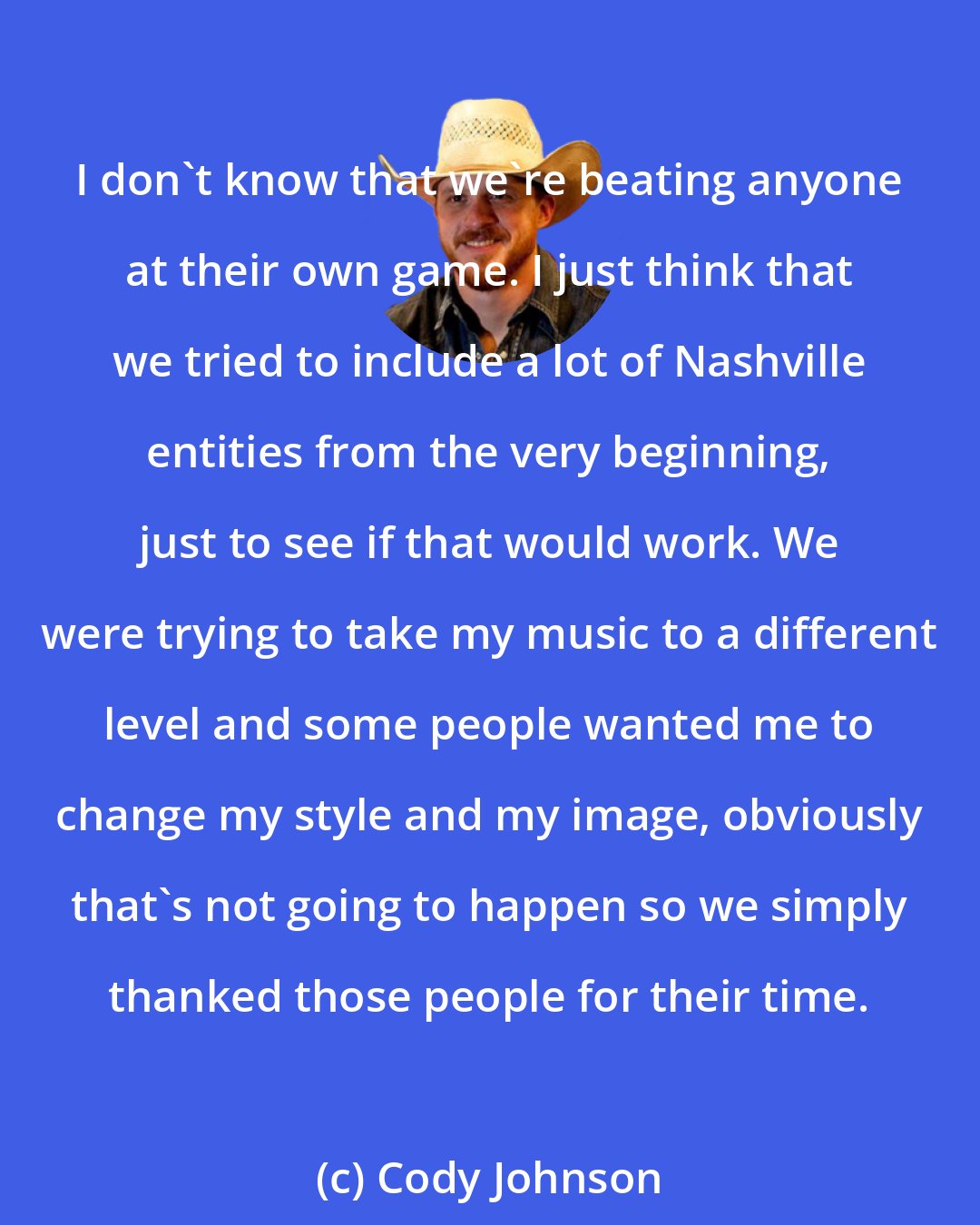 Cody Johnson: I don't know that we're beating anyone at their own game. I just think that we tried to include a lot of Nashville entities from the very beginning, just to see if that would work. We were trying to take my music to a different level and some people wanted me to change my style and my image, obviously that's not going to happen so we simply thanked those people for their time.